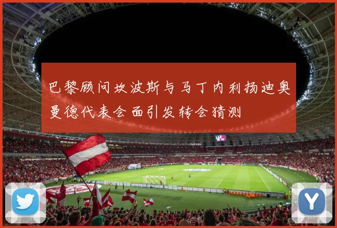 巴黎顾问坎波斯与马丁内利扬迪奥曼德代表会面引发转会猜测