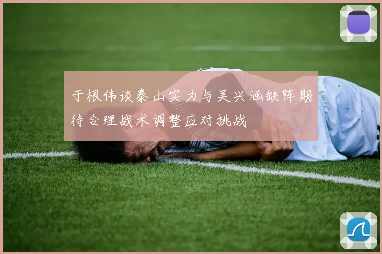 于根伟谈泰山实力与吴兴涵缺阵期待合理战术调整应对挑战