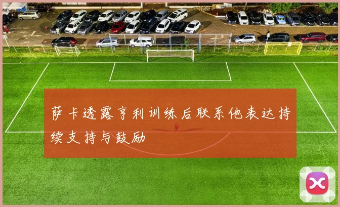 萨卡透露亨利训练后联系他表达持续支持与鼓励