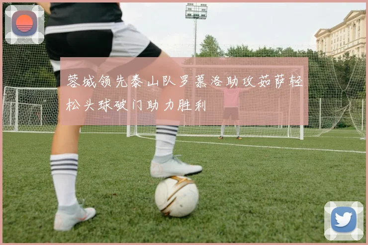 蓉城领先泰山队罗慕洛助攻茹萨轻松头球破门助力胜利