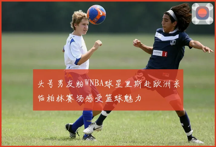 头号男友粉WNBA球星里斯赴欧洲亲临柏林赛场感受篮球魅力