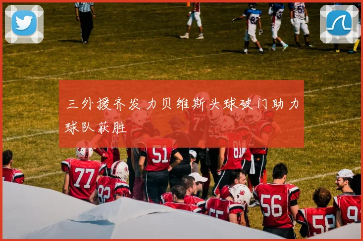 三外援齐发力贝维斯头球破门助力球队获胜