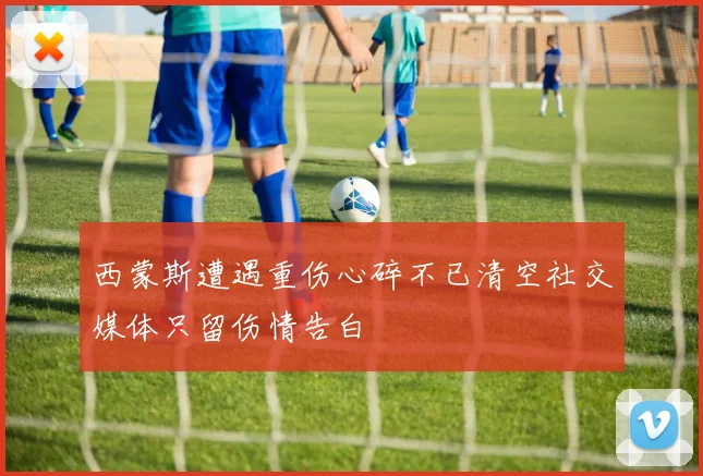 西蒙斯遭遇重伤心碎不已清空社交媒体只留伤情告白