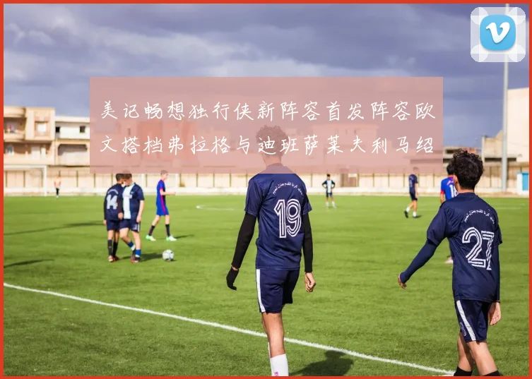 美记畅想独行侠新阵容首发阵容欧文搭档弗拉格与迪班萨莱夫利马绍尔共筑冠军梦