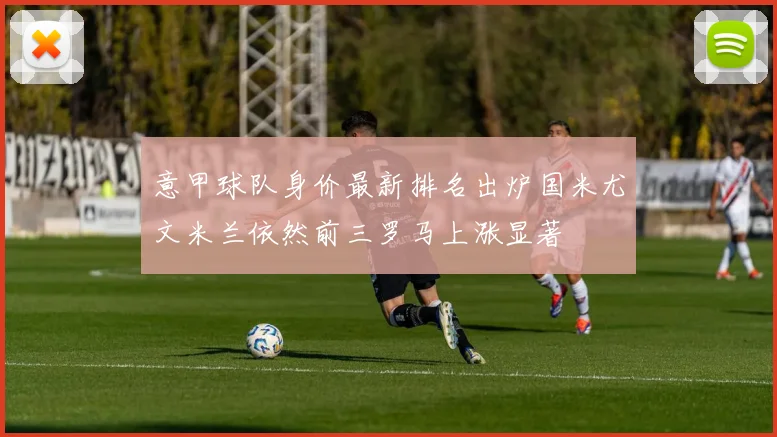 意甲球队身价最新排名出炉国米尤文米兰依然前三罗马上涨显著