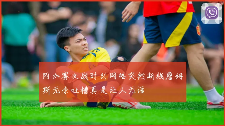 附加赛决战时刻网络突然断线詹姆斯无奈吐槽真是让人无语