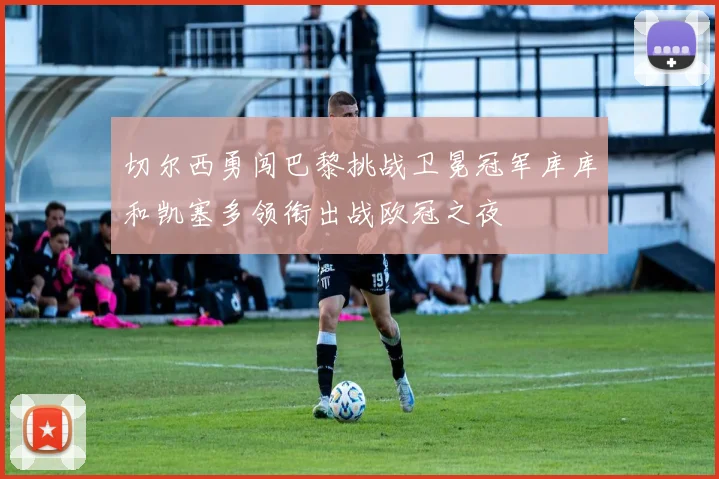 切尔西勇闯巴黎挑战卫冕冠军库库和凯塞多领衔出战欧冠之夜