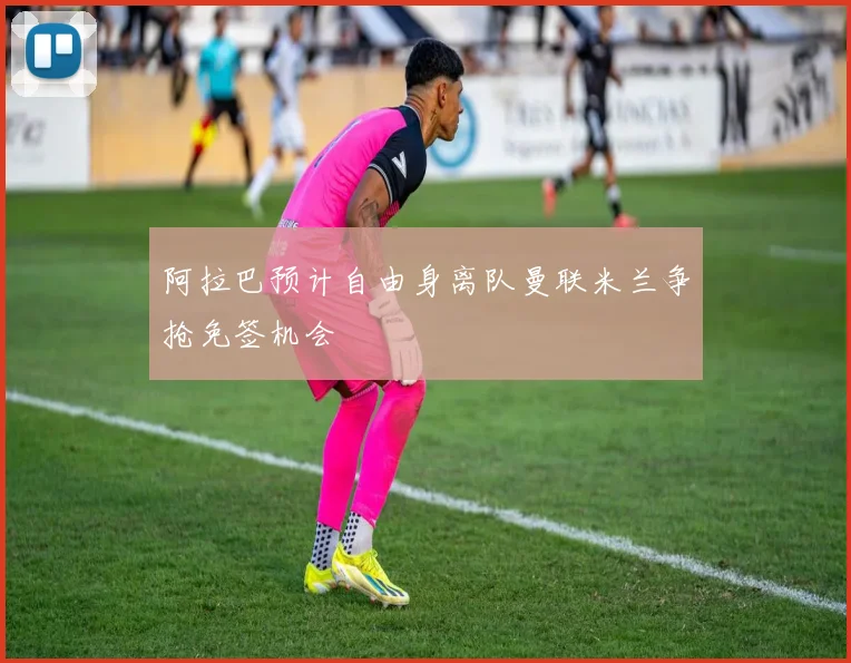 阿拉巴预计自由身离队曼联米兰争抢免签机会