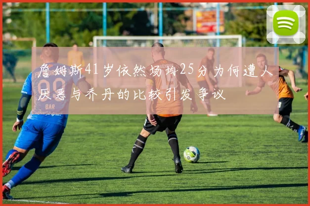 詹姆斯41岁依然场均25分为何遭人厌恶与乔丹的比较引发争议