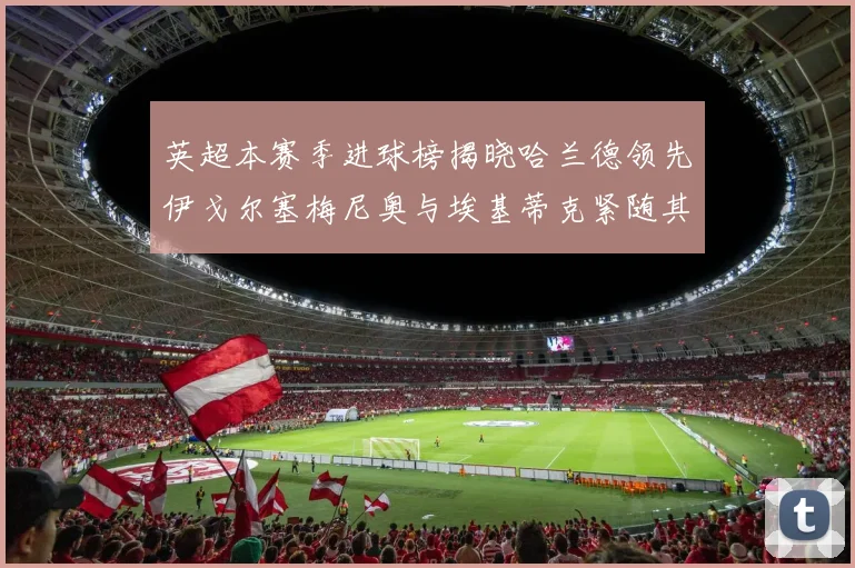 英超本赛季进球榜揭晓哈兰德领先伊戈尔塞梅尼奥与埃基蒂克紧随其后