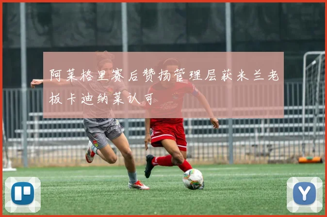 阿莱格里赛后赞扬管理层获米兰老板卡迪纳莱认可
