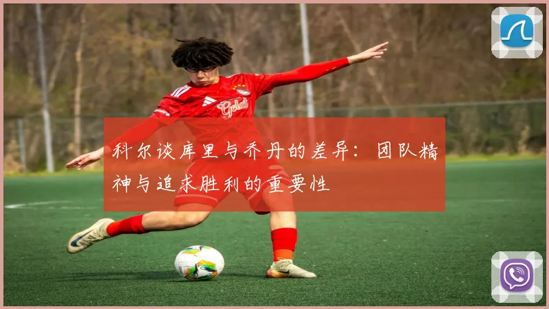 科尔谈库里与乔丹的差异：团队精神与追求胜利的重要性