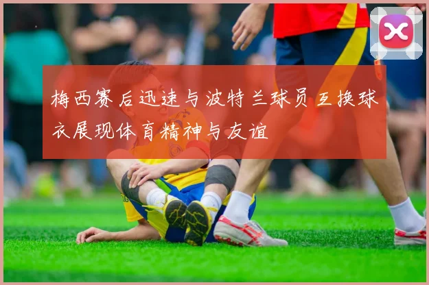 梅西赛后迅速与波特兰球员互换球衣展现体育精神与友谊