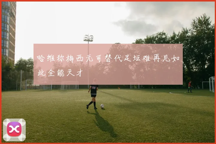 哈维称梅西无可替代足坛难再见如此全能天才