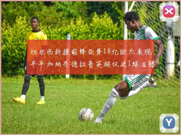 切尔西新援前锋花费18亿欧元表现平平加纳乔德拉普英超仅进1球吉滕斯无进球