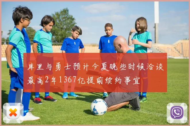 库里与勇士预计今夏晚些时候洽谈最高2年1367亿提前续约事宜