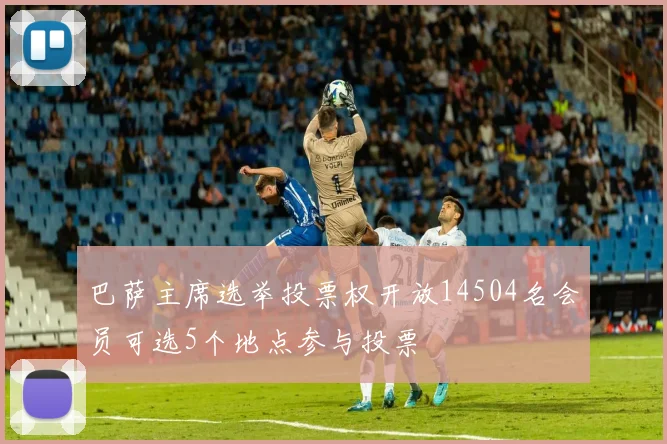 巴萨主席选举投票权开放14504名会员可选5个地点参与投票