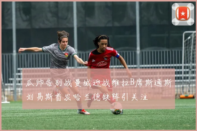 瓜帅告别战曼城迎战维拉B席斯通斯刘易斯首发哈兰德缺阵引关注