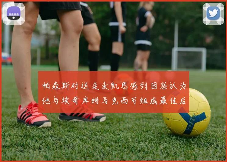 帕森斯对送走麦凯恩感到困惑认为他与埃奇库姆马克西可组成最佳后场组合