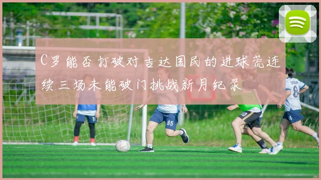 C罗能否打破对吉达国民的进球荒连续三场未能破门挑战新月纪录