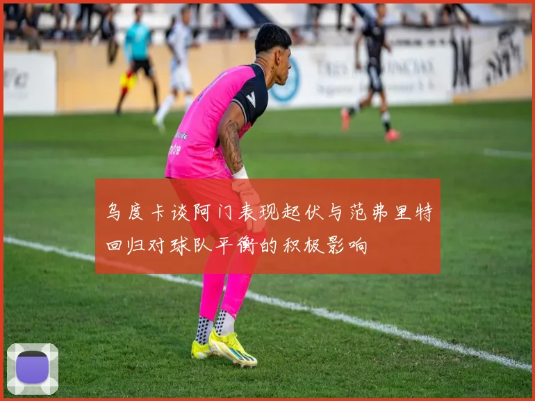 乌度卡谈阿门表现起伏与范弗里特回归对球队平衡的积极影响