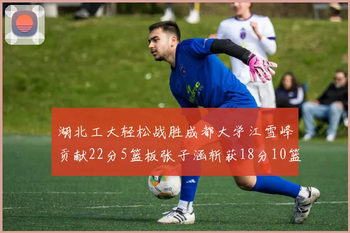 湖北工大轻松战胜成都大学江雪峰贡献22分5篮板张子涵斩获18分10篮板5助攻
