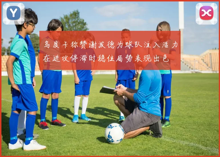 乌度卡称赞谢泼德为球队注入活力在进攻停滞时稳住局势表现出色