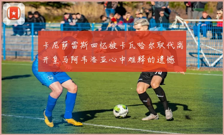 卡尼萨雷斯回忆被卡瓦哈尔取代离开皇马阿韦洛亚心中难释的遗憾