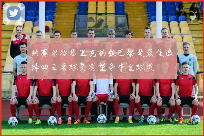 纳赛尔称恩里克执教巴黎是最佳选择四五名球员有望争夺金球奖