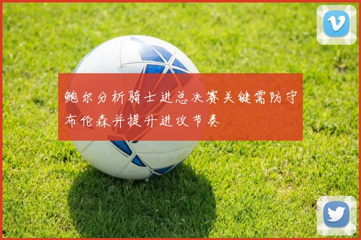 鲍尔分析骑士进总决赛关键需防守布伦森并提升进攻节奏