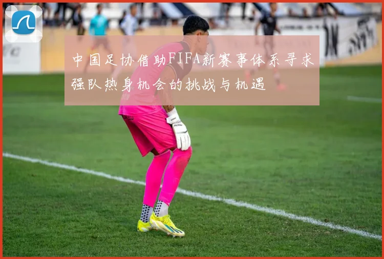 中国足协借助FIFA新赛事体系寻求强队热身机会的挑战与机遇
