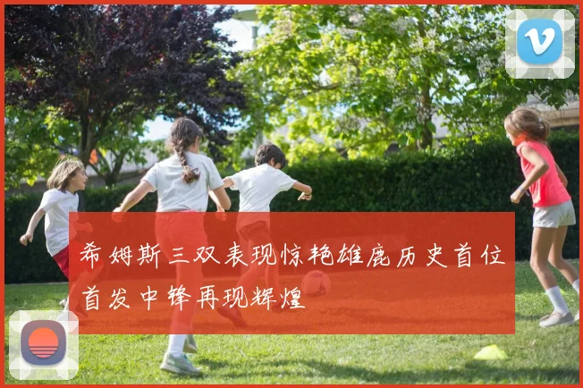 希姆斯三双表现惊艳雄鹿历史首位首发中锋再现辉煌