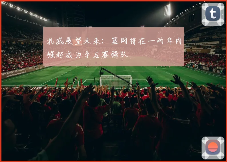 扎威展望未来：篮网将在一两年内崛起成为季后赛强队