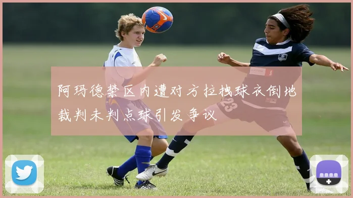 阿玛德禁区内遭对方拉拽球衣倒地裁判未判点球引发争议