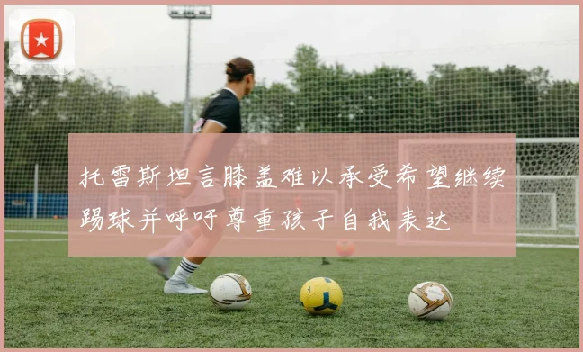 托雷斯坦言膝盖难以承受希望继续踢球并呼吁尊重孩子自我表达