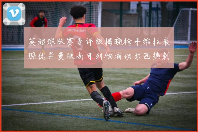 英超球队赛季评级揭晓枪手维拉表现优异曼联尚可利物浦切尔西热刺需努力