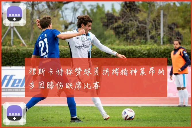 穆斯卡特称赞球员拼搏精神莱昂纳多因膝伤缺席比赛