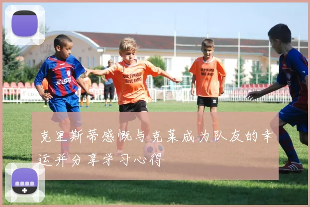 克里斯蒂感慨与克莱成为队友的幸运并分享学习心得