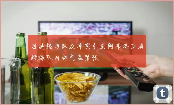 吕迪格与队友冲突引发阿韦洛亚质疑球队内部气氛紧张